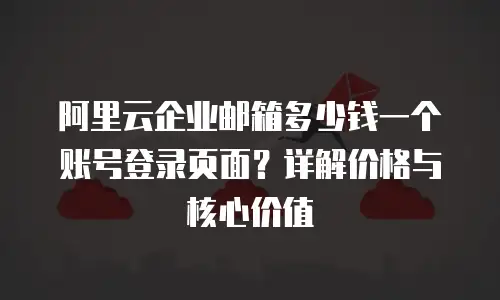 阿里云企业邮箱多少钱一个账号登录页面？详解价格与核心价值