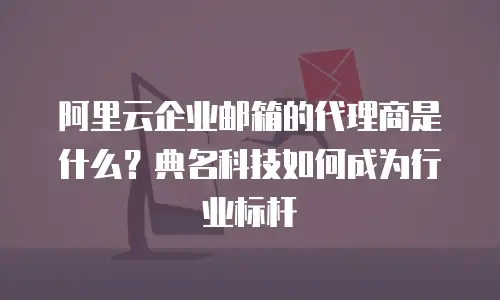 阿里云企业邮箱的代理商是什么？典名科技如何成为行业标杆