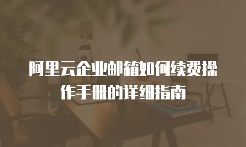 阿里云企业邮箱如何续费操作手册的详细指南