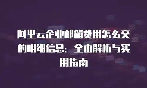 阿里云企业邮箱费用怎么交的明细信息：全面解析与实用指南