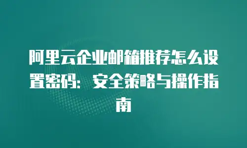 阿里云企业邮箱推荐怎么设置密码:安全策略与操作指南
