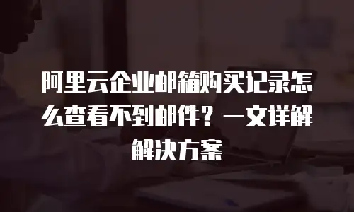 阿里云企业邮箱购买记录怎么查看不到邮件？一文详解解决方案