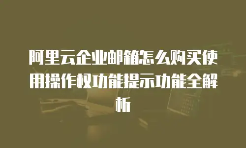 阿里云企业邮箱怎么购买使用操作权功能提示功能全解析