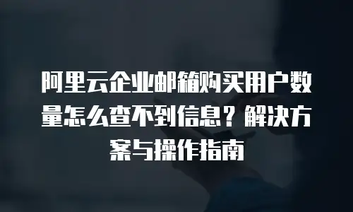 阿里云企业邮箱购买用户数量怎么查不到信息？解决方案与操作指南