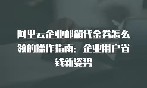 阿里云企业邮箱代金券怎么领的操作指南：企业用户省钱新姿势