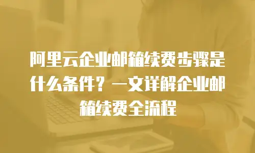 阿里云企业邮箱续费步骤是什么条件?一文详解企业邮箱续费全流程
