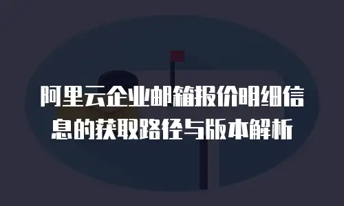 阿里云企业邮箱报价明细信息的获取路径与版本解析