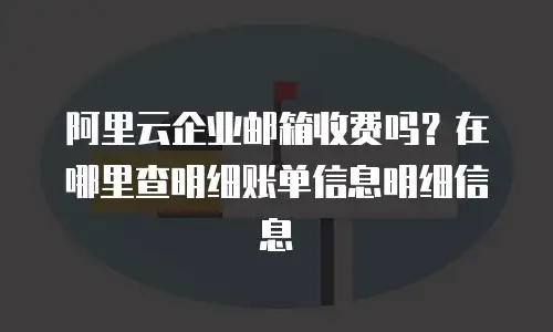 阿里云企业邮箱收费吗？在哪里查明细账单信息明细信息