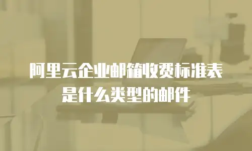 阿里云企业邮箱收费标准表是什么类型的邮件