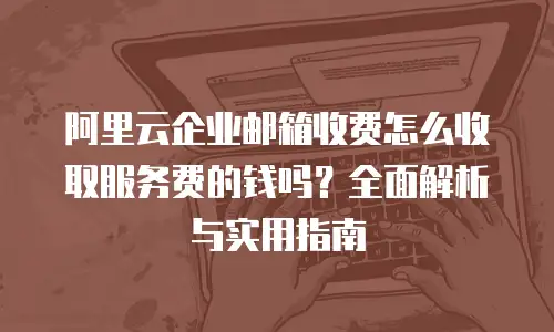 阿里云企业邮箱收费怎么收取服务费的钱吗？全面解析与实用指南