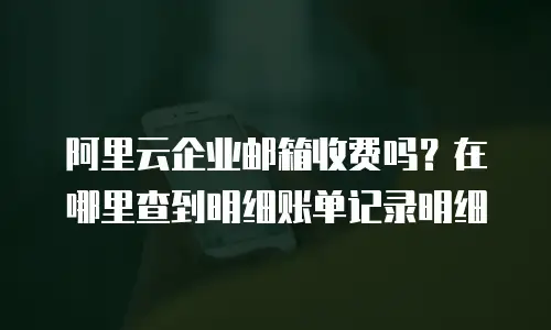 阿里云企业邮箱收费吗？在哪里查到明细账单记录明细