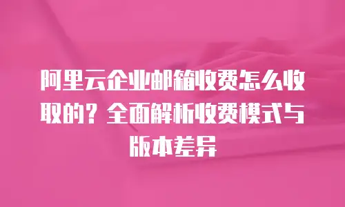 阿里云企业邮箱收费怎么收取的？全面解析收费模式与版本差异