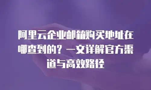 阿里云企业邮箱购买地址在哪查到的？一文详解官方渠道与高效路径