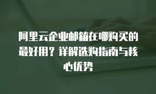 阿里云企业邮箱在哪购买的最好用？详解选购指南与核心优势
