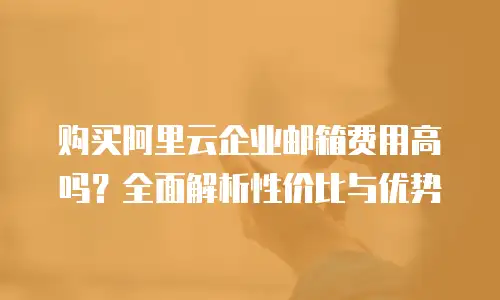 购买阿里云企业邮箱费用高吗?全面解析性价比与优势