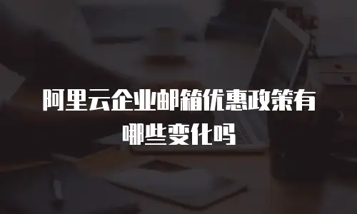 阿里云企业邮箱优惠政策有哪些变化吗