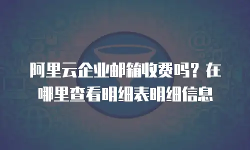 阿里云企业邮箱收费吗？在哪里查看明细表明细信息