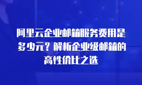 阿里云企业邮箱服务费用是多少元？解析企业级邮箱的高性价比之选