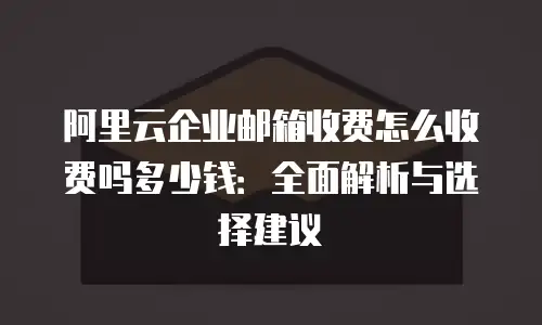 阿里云企业邮箱收费怎么收费吗多少钱：全面解析与选择建议