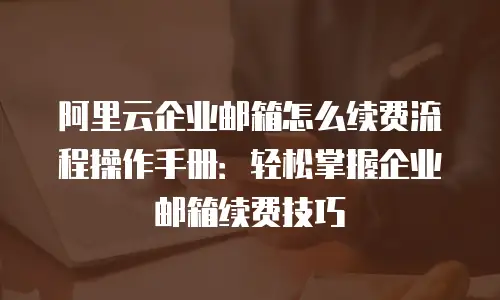 阿里云企业邮箱怎么续费流程操作手册：轻松掌握企业邮箱续费技巧
