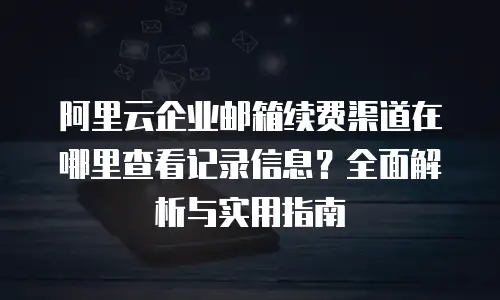 阿里云企业邮箱续费渠道在哪里查看记录信息?全面解析与实用指南