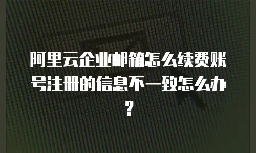 阿里云企业邮箱怎么续费账号注册的信息不一致怎么办？