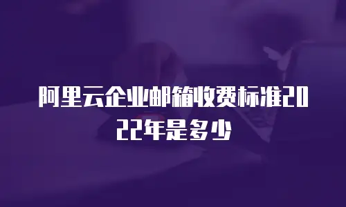 阿里云企业邮箱收费标准2022年是多少