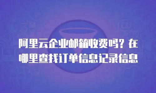 阿里云企业邮箱收费吗？在哪里查找订单信息记录信息