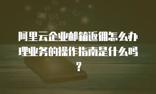 阿里云企业邮箱返佣怎么办理业务的操作指南是什么吗？