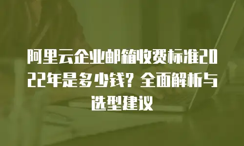 阿里云企业邮箱收费标准2022年是多少钱？全面解析与选型建议