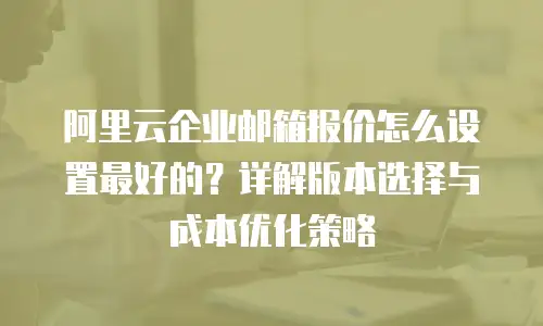 阿里云企业邮箱报价怎么设置最好的？详解版本选择与成本优化策略