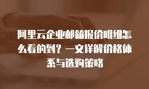 阿里云企业邮箱报价明细怎么看的到？一文详解价格体系与选购策略