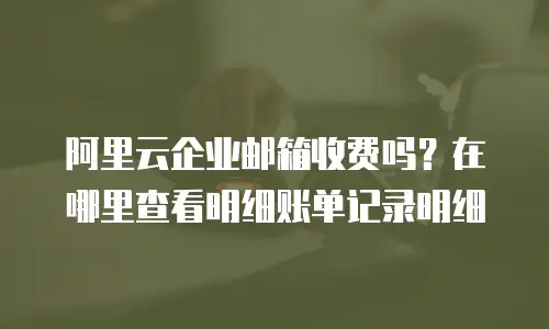 阿里云企业邮箱收费吗？在哪里查看明细账单记录明细