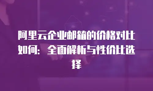 阿里云企业邮箱的价格对比如何：全面解析与性价比选择