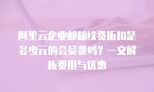 阿里云企业邮箱续费折扣是多少元的会员费吗?一文解析费用与优惠