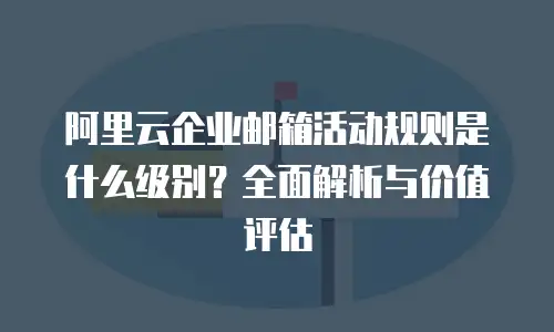 阿里云企业邮箱活动规则是什么级别？全面解析与价值评估