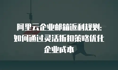 阿里云企业邮箱返利规则：如何通过灵活折扣策略优化企业成本