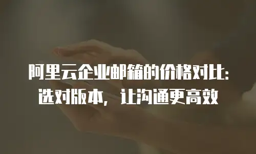 阿里云企业邮箱的价格对比：选对版本，让沟通更高效