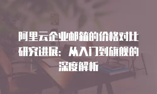 阿里云企业邮箱的价格对比研究进展：从入门到旗舰的深度解析