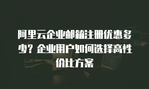 阿里云企业邮箱注册优惠多少？企业用户如何选择高性价比方案