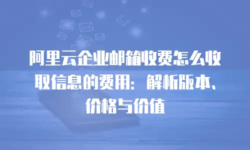 阿里云企业邮箱收费怎么收取信息的费用：解析版本、价格与价值