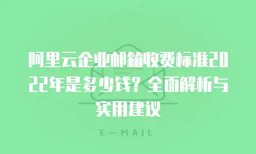 阿里云企业邮箱收费标准2022年是多少钱？全面解析与实用建议