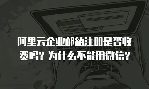 阿里云企业邮箱注册是否收费吗？为什么不能用微信？