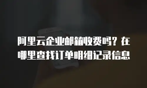 阿里云企业邮箱收费吗？在哪里查找订单明细记录信息