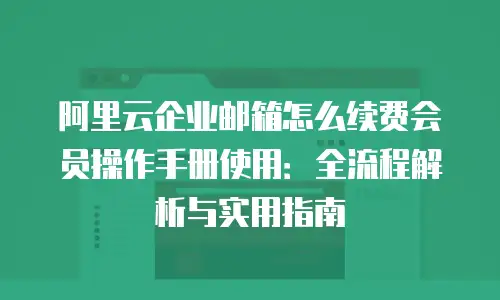 阿里云企业邮箱怎么续费会员操作手册使用：全流程解析与实用指南