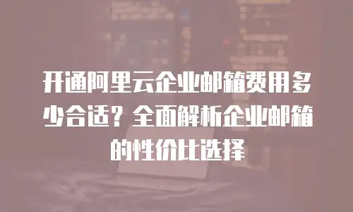 开通阿里云企业邮箱费用多少合适？全面解析企业邮箱的性价比选择