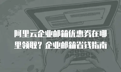 阿里云企业邮箱优惠券在哪里领取？企业邮箱省钱指南