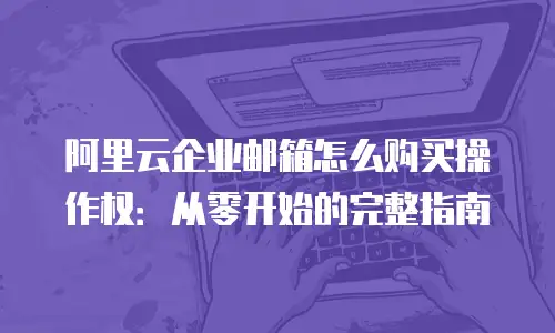 阿里云企业邮箱怎么购买操作权：从零开始的完整指南