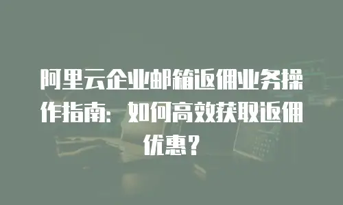 阿里云企业邮箱返佣业务操作指南：如何高效获取返佣优惠？