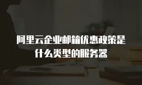 阿里云企业邮箱优惠政策是什么类型的服务器